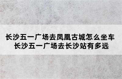 长沙五一广场去凤凰古城怎么坐车 长沙五一广场去长沙站有多远